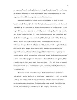5
are important for understanding the input-output signal transduction of the visual system,
but the nerve input encodes visual target location and is commonly replaced by visual
target input for models focusing only on control characteristics.
Saccade control models assume an open-loop response for single saccades
because saccade duration (30-80 ms) is shorter than the delay associated with the visual
feedback (200 ms), resulting in an all-or-nothing response to the displacement of a visual
target. The response is typically modulated by a short burst signal (pulse) to provide the
high saccade velocity followed by a longer tonic signal (step) to hold eye position, both
of which comprise the pulse-step controller (Bahill, Clark, & Stark, 1975b). Following a
primary ballistic saccade, error-corrective eye movements have been shown to
undershoot the target (Kapoula & Robinson, 1986), consistent with a negative feedback
closed-loop control process. Closed-loop control is also required to account for
sequential saccades, where an efference copy of the motor command is typically used
together with an internal representation of the ocular plant to predict the consequences of
a motor command on eye position in the absence of visual feedback (Bridgeman, 2007;
Chen-Harris et al., 2008; Miall, Weir, Wolpert, & Stein, 1993). This signal is compared
to target position to give a predictive error signal, accounting for the high accuracy and
speed of saccades.
Nonlinear saccade models focusing on the discrete nature of saccades have
incorporated a sampler with a 200 ms duration and a dead zone of ±0.5˚ (L. R. S. Young,
L, 1963). The sampler limits the oculomotor system output to one saccade within a
duration window corresponding to the duration of a typical saccade to prohibit a new
saccade from interrupting a current saccade. The sampling zone enables visual
 