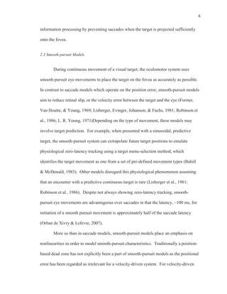 6
information processing by preventing saccades when the target is projected sufficiently
onto the fovea.
2.3 Smooth-pursuit Models
During continuous movement of a visual target, the oculomotor system uses
smooth-pursuit eye movements to place the target on the fovea as accurately as possible.
In contrast to saccade models which operate on the position error, smooth-pursuit models
aim to reduce retinal slip, or the velocity error between the target and the eye (Forster,
Van Houtte, & Young, 1969; Lisberger, Evinger, Johanson, & Fuchs, 1981; Robinson et
al., 1986; L. R. Young, 1971)Depending on the type of movement, these models may
involve target prediction. For example, when presented with a sinusoidal, predictive
target, the smooth-pursuit system can extrapolate future target positions to emulate
physiological zero-latency tracking using a target menu-selection method, which
identifies the target movement as one from a set of pre-defined movement types (Bahill
& McDonald, 1983). Other models disregard this physiological phenomenon assuming
that an encounter with a predictive continuous target is rare (Lisberger et al., 1981;
Robinson et al., 1986). Despite not always showing zero-latency tracking, smooth-
pursuit eye movements are advantageous over saccades in that the latency, ~100 ms, for
initiation of a smooth pursuit movement is approximately half of the saccade latency
(Orban de Xivry & Lefevre, 2007).
More so than in saccade models, smooth-pursuit models place an emphasis on
nonlinearities in order to model smooth-pursuit characteristics. Traditionally a position-
based dead zone has not explicitly been a part of smooth-pursuit models as the positional
error has been regarded as irrelevant for a velocity-driven system. For velocity-driven
 