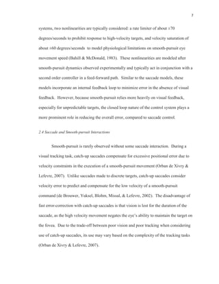 7
systems, two nonlinearities are typically considered: a rate limiter of about ±70
degrees/seconds to prohibit response to high-velocity targets, and velocity saturation of
about ±60 degrees/seconds to model physiological limitations on smooth-pursuit eye
movement speed (Bahill & McDonald, 1983). These nonlinearities are modeled after
smooth-pursuit dynamics observed experimentally and typically act in conjunction with a
second order controller in a feed-forward path. Similar to the saccade models, these
models incorporate an internal feedback loop to minimize error in the absence of visual
feedback. However, because smooth-pursuit relies more heavily on visual feedback,
especially for unpredictable targets, the closed loop nature of the control system plays a
more prominent role in reducing the overall error, compared to saccade control.
2.4 Saccade and Smooth-pursuit Interactions
Smooth-pursuit is rarely observed without some saccade interaction. During a
visual tracking task, catch-up saccades compensate for excessive positional error due to
velocity constraints in the execution of a smooth-pursuit movement (Orban de Xivry &
Lefevre, 2007). Unlike saccades made to discrete targets, catch-up saccades consider
velocity error to predict and compensate for the low velocity of a smooth-pursuit
command (de Brouwer, Yuksel, Blohm, Missal, & Lefevre, 2002). The disadvantage of
fast error-correction with catch-up saccades is that vision is lost for the duration of the
saccade, as the high velocity movement negates the eye’s ability to maintain the target on
the fovea. Due to the trade-off between poor vision and poor tracking when considering
use of catch-up saccades, its use may vary based on the complexity of the tracking tasks
(Orban de Xivry & Lefevre, 2007).
 