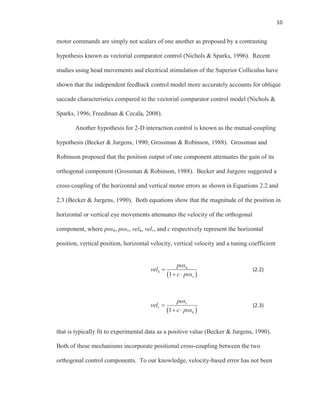 10
motor commands are simply not scalars of one another as proposed by a contrasting
hypothesis known as vectorial comparator control (Nichols & Sparks, 1996). Recent
studies using head movements and electrical stimulation of the Superior Colliculus have
shown that the independent feedback control model more accurately accounts for oblique
saccade characteristics compared to the vectorial comparator control model (Nichols &
Sparks, 1996; Freedman & Cecala, 2008).
Another hypothesis for 2-D interaction control is known as the mutual-coupling
hypothesis (Becker & Jurgens, 1990; Grossman & Robinson, 1988). Grossman and
Robinson proposed that the position output of one component attenuates the gain of its
orthogonal component (Grossman & Robinson, 1988). Becker and Jurgens suggested a
cross-coupling of the horizontal and vertical motor errors as shown in Equations 2.2 and
2.3 (Becker & Jurgens, 1990). Both equations show that the magnitude of the position in
horizontal or vertical eye movements attenuates the velocity of the orthogonal
component, where posh, posv, velh, velv, and c respectively represent the horizontal
position, vertical position, horizontal velocity, vertical velocity and a tuning coefficient
1
h
h
v
pos
vel
c pos
(2.2)
1
v
v
h
pos
vel
c pos
(2.3)
that is typically fit to experimental data as a positive value (Becker & Jurgens, 1990).
Both of these mechanisms incorporate positional cross-coupling between the two
orthogonal control components. To our knowledge, velocity-based error has not been
 