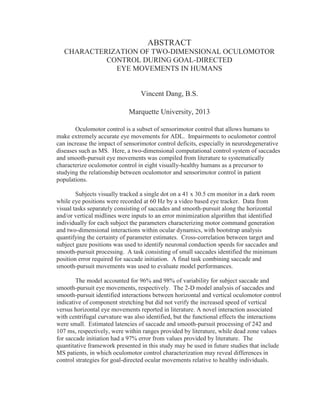 ABSTRACT
CHARACTERIZATION OF TWO-DIMENSIONAL OCULOMOTOR
CONTROL DURING GOAL-DIRECTED
EYE MOVEMENTS IN HUMANS
Vincent Dang, B.S.
Marquette University, 2013
Oculomotor control is a subset of sensorimotor control that allows humans to
make extremely accurate eye movements for ADL. Impairments to oculomotor control
can increase the impact of sensorimotor control deficits, especially in neurodegenerative
diseases such as MS. Here, a two-dimensional computational control system of saccades
and smooth-pursuit eye movements was compiled from literature to systematically
characterize oculomotor control in eight visually-healthy humans as a precursor to
studying the relationship between oculomotor and sensorimotor control in patient
populations.
Subjects visually tracked a single dot on a 41 x 30.5 cm monitor in a dark room
while eye positions were recorded at 60 Hz by a video based eye tracker. Data from
visual tasks separately consisting of saccades and smooth-pursuit along the horizontal
and/or vertical midlines were inputs to an error minimization algorithm that identified
individually for each subject the parameters characterizing motor command generation
and two-dimensional interactions within ocular dynamics, with bootstrap analysis
quantifying the certainty of parameter estimates. Cross-correlation between target and
subject gaze positions was used to identify neuronal conduction speeds for saccades and
smooth-pursuit processing. A task consisting of small saccades identified the minimum
position error required for saccade initiation. A final task combining saccade and
smooth-pursuit movements was used to evaluate model performances.
The model accounted for 96% and 98% of variability for subject saccade and
smooth-pursuit eye movements, respectively. The 2-D model analysis of saccades and
smooth-pursuit identified interactions between horizontal and vertical oculomotor control
indicative of component stretching but did not verify the increased speed of vertical
versus horizontal eye movements reported in literature. A novel interaction associated
with centrifugal curvature was also identified, but the functional effects the interactions
were small. Estimated latencies of saccade and smooth-pursuit processing of 242 and
107 ms, respectively, were within ranges provided by literature, while dead zone values
for saccade initiation had a 97% error from values provided by literature. The
quantitative framework presented in this study may be used in future studies that include
MS patients, in which oculomotor control characterization may reveal differences in
control strategies for goal-directed ocular movements relative to healthy individuals.
 