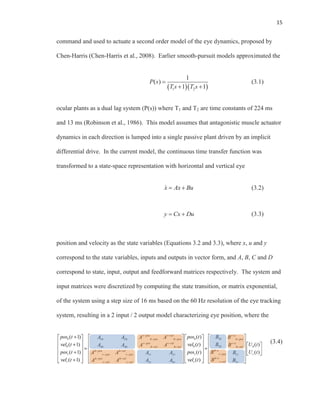 15
command and used to actuate a second order model of the eye dynamics, proposed by
Chen-Harris (Chen-Harris et al., 2008). Earlier smooth-pursuit models approximated the
1 2
1
( )
1 1
P s
T s T s
(3.1)
ocular plants as a dual lag system (P(s)) where T1 and T2 are time constants of 224 ms
and 13 ms (Robinson et al., 1986). This model assumes that antagonistic muscle actuator
dynamics in each direction is lumped into a single passive plant driven by an implicit
differential drive. In the current model, the continuous time transfer function was
transformed to a state-space representation with horizontal and vertical eye
x Ax Bux Ax BAxA (3.2)
y Cx Du (3.3)
position and velocity as the state variables (Equations 3.2 and 3.3), where x, u and y
correspond to the state variables, inputs and outputs in vector form, and A, B, C and D
correspond to state, input, output and feedforward matrices respectively. The system and
input matrices were discretized by computing the state transition, or matrix exponential,
of the system using a step size of 16 ms based on the 60 Hz resolution of the eye tracking
system, resulting in a 2 input / 2 output model characterizing eye position, where the
(3.4)
 