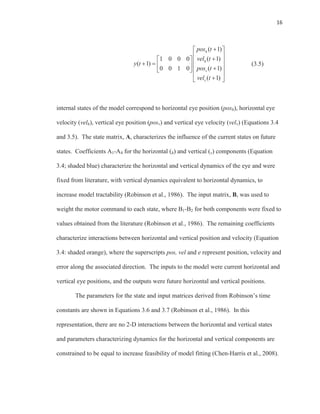 16
( 1)
( 1)1 0 0 0
( 1)
( 1)0 0 1 0
( 1)
h
h
v
v
pos t
vel t
y t
pos t
vel t
(3.5)
internal states of the model correspond to horizontal eye position (posh), horizontal eye
velocity (velh), vertical eye position (posv) and vertical eye velocity (velv) (Equations 3.4
and 3.5). The state matrix, A, characterizes the influence of the current states on future
states. Coefficients A1-A4 for the horizontal (h) and vertical (v) components (Equation
3.4; shaded blue) characterize the horizontal and vertical dynamics of the eye and were
fixed from literature, with vertical dynamics equivalent to horizontal dynamics, to
increase model tractability (Robinson et al., 1986). The input matrix, B, was used to
weight the motor command to each state, where B1-B2 for both components were fixed to
values obtained from the literature (Robinson et al., 1986). The remaining coefficients
characterize interactions between horizontal and vertical position and velocity (Equation
3.4: shaded orange), where the superscripts pos, vel and e represent position, velocity and
error along the associated direction. The inputs to the model were current horizontal and
vertical eye positions, and the outputs were future horizontal and vertical positions.
The parameters for the state and input matrices derived from Robinson’s time
constants are shown in Equations 3.6 and 3.7 (Robinson et al., 1986). In this
representation, there are no 2-D interactions between the horizontal and vertical states
and parameters characterizing dynamics for the horizontal and vertical components are
constrained to be equal to increase feasibility of model fitting (Chen-Harris et al., 2008).
 