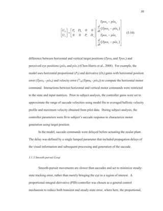 20
ˆ
ˆ
0 0
ˆ0 0
ˆ
h h
h h
h h h
v v v v v
v v
Tpos pos
d
Tpos pos
U P D dt
U P D Tpos pos
d
Tpos pos
dt
(3.10)
difference between horizontal and vertical target positions (Tposh and Tposv) and
perceived eye positions (pôsh and pôsv) (Chen-Harris et al., 2008). For example, the
model uses horizontal proportional (Ph) and derivative (Dh) gains with horizontal position
error (Tposh - pôsh) and velocity error (d
/dt (Tposh - pôsh)) to compute the horizontal motor
command. Interactions between horizontal and vertical motor commands were restricted
to the state and input matrices. Prior to subject analysis, the controller gains were set to
approximate the range of saccade velocities using model fits to averaged ballistic velocity
profile and maximum velocity obtained from pilot data. During subject analysis, the
controller parameters were fit to subject’s saccade response to characterize motor
generation using target position.
In the model, saccade commands were delayed before actuating the ocular plant.
The delay was defined by a single lumped parameter that included propagation delays of
the visual information and subsequent processing and generation of the saccade.
3.1.3 Smooth-pursuit Loop
Smooth-pursuit movements are slower than saccades and act to minimize steady-
state tracking error, rather than merely bringing the eye to a region of interest. A
proportional-integral-derivative (PID) controller was chosen as a general control
mechanism to reduce both transient and steady-state error, where here, the proportional,
 