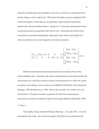 21
integrative and derivative gains modulate sensitivity to current error, accumulated error
and the change in error, respectively. PID control has higher accuracy compared to PD
control but requires a richer data set, as optimizing a larger number of parameters
requires data with more distinct features. Equation 3.11 shows the smooth-pursuit motor
command generation using position and velocity error. Horizontal and vertical motor
commands are generated independently, indicated by zeros where axial (single axis)
errors may influence cross-axial (opposite axis) motor commands.
ˆ
ˆ
( 1) 0 0
ˆ0 0 ( 1)
ˆ
h h
h h
h h h h
v v v v v v
v v
Tpos pos
d
Tpos pos
U P I D dt
U P I D Tpos pos
d
Tpos pos
dt
(3.11)
Both the smooth-pursuit and saccade branches were similar in terms of the
internal feedback path. Consistent with earlier smooth-pursuit eye movement models, the
forward path uses a derivative function acting on the positional error to allow the system
to operate on the change in error (velocity error) (Bahill & McDonald, 1983; Krauzlis &
Lisberger, 1994; Robinson et al., 1986). Prior to the controller, the velocity error was
rate limited to ±70 degrees/second to account for the shift from smooth-pursuit
movements to saccades in response to high velocity targets (Bahill & McDonald, 1983).
3.2 Subjects
Nine healthy college students (4 Female; Mean age – 22.6 years, SD – 2.4 years)
participated in the study. One of the nine subjects (EM_S02) was excluded from the
 