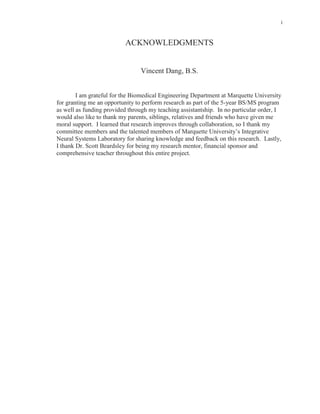 i
ACKNOWLEDGMENTS
Vincent Dang, B.S.
I am grateful for the Biomedical Engineering Department at Marquette University
for granting me an opportunity to perform research as part of the 5-year BS/MS program
as well as funding provided through my teaching assistantship. In no particular order, I
would also like to thank my parents, siblings, relatives and friends who have given me
moral support. I learned that research improves through collaboration, so I thank my
committee members and the talented members of Marquette University’s Integrative
Neural Systems Laboratory for sharing knowledge and feedback on this research. Lastly,
I thank Dr. Scott Beardsley for being my research mentor, financial sponsor and
comprehensive teacher throughout this entire project.
 