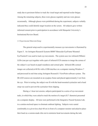 22
study due to persistent failure to track the visual target and reported ocular fatigue.
Among the remaining subjects, three wore glasses regularly and one wore glasses
occasionally. Although glasses were prohibited during the experiment, subjects verbally
indicated they could identify target location on the screen. All subjects gave written
informed consent prior to participation in accordance with Marquette University’s
Institutional Review Board.
3.3 Experimental Materials/Setup
The general setup used to experimentally measure eye movements is illustrated by
Figure 5. An Arrington Research Systems BS007 Binocular EyeFrame Mounted
EyeTracker® was used to track eye movements. The system uses two infrared (940nm)
LEDs (one per eye) together with a pair of infrared CCD cameras to image the cornea of
the subject’s eye based on pupil roundness and corneal glint. Infrared (IR) corneal
images are collected at 60 Hz with a USB-interface on a computer running Windows 7
and processed in real-time using Arrington Research’s ViewPoint software system. The
IR-LED sources are mounted on an eyeglass frame and placed approximately 2 cm from
the eye. Prior to testing, the subject was fit with the head-mounted eyetracker and a head
strap was used to prevent the eyetracker from slipping.
During a 1-hour test session, subjects participated in a series of eye movement
tasks, in which they were asked to track the motion of a target (0.5˚ diameter) presented
on a computer display. All tests were performed in the Integrative Neural Systems Lab,
in a curtain-enclosed space to eliminate ambient lighting. Subjects were seated
comfortably in a pivot-less chair 60 cm in front of a computer monitor and asked to place
their head on a custom-made chin rest to minimize head movements during the task.
 