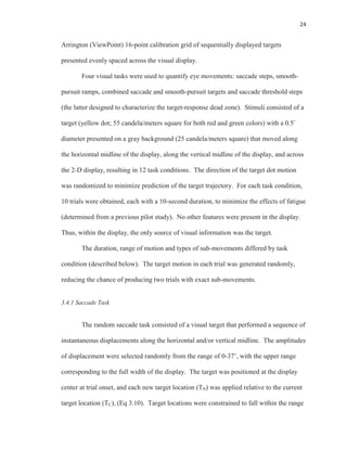 24
Arrington (ViewPoint) 16-point calibration grid of sequentially displayed targets
presented evenly spaced across the visual display.
Four visual tasks were used to quantify eye movements: saccade steps, smooth-
pursuit ramps, combined saccade and smooth-pursuit targets and saccade threshold steps
(the latter designed to characterize the target-response dead zone). Stimuli consisted of a
target (yellow dot; 55 candela/meters square for both red and green colors) with a 0.5˚
diameter presented on a gray background (25 candela/meters square) that moved along
the horizontal midline of the display, along the vertical midline of the display, and across
the 2-D display, resulting in 12 task conditions. The direction of the target dot motion
was randomized to minimize prediction of the target trajectory. For each task condition,
10 trials were obtained, each with a 10-second duration, to minimize the effects of fatigue
(determined from a previous pilot study). No other features were present in the display.
Thus, within the display, the only source of visual information was the target.
The duration, range of motion and types of sub-movements differed by task
condition (described below). The target motion in each trial was generated randomly,
reducing the chance of producing two trials with exact sub-movements.
3.4.1 Saccade Task
The random saccade task consisted of a visual target that performed a sequence of
instantaneous displacements along the horizontal and/or vertical midline. The amplitudes
of displacement were selected randomly from the range of 0-37˚, with the upper range
corresponding to the full width of the display. The target was positioned at the display
center at trial onset, and each new target location (TN) was applied relative to the current
target location (TC), (Eq 3.10). Target locations were constrained to fall within the range
 