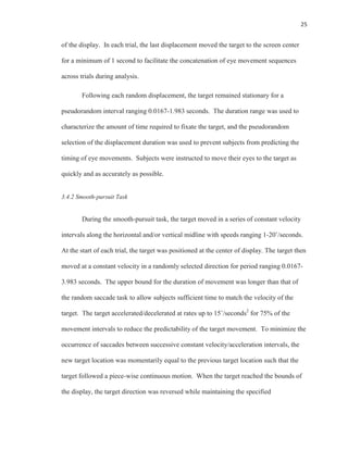 25
of the display. In each trial, the last displacement moved the target to the screen center
for a minimum of 1 second to facilitate the concatenation of eye movement sequences
across trials during analysis.
Following each random displacement, the target remained stationary for a
pseudorandom interval ranging 0.0167-1.983 seconds. The duration range was used to
characterize the amount of time required to fixate the target, and the pseudorandom
selection of the displacement duration was used to prevent subjects from predicting the
timing of eye movements. Subjects were instructed to move their eyes to the target as
quickly and as accurately as possible.
3.4.2 Smooth-pursuit Task
During the smooth-pursuit task, the target moved in a series of constant velocity
intervals along the horizontal and/or vertical midline with speeds ranging 1-20˚/seconds.
At the start of each trial, the target was positioned at the center of display. The target then
moved at a constant velocity in a randomly selected direction for period ranging 0.0167-
3.983 seconds. The upper bound for the duration of movement was longer than that of
the random saccade task to allow subjects sufficient time to match the velocity of the
target. The target accelerated/decelerated at rates up to 15˚/seconds2
for 75% of the
movement intervals to reduce the predictability of the target movement. To minimize the
occurrence of saccades between successive constant velocity/acceleration intervals, the
new target location was momentarily equal to the previous target location such that the
target followed a piece-wise continuous motion. When the target reached the bounds of
the display, the target direction was reversed while maintaining the specified
 