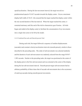 26
speed/acceleration. During the last movement interval, the target moved at a
predetermined speed of 18.43˚/seconds towards the display center. Given a maximum
display half-width of 18.43˚, this ensured that the target reached the display center within
the one second duration of the last interval. When the target reached the center, it
remained stationary until the end of the trial to characterize gaze fixation. All trials
began and ended at the display center to facilitate the concatenation of eye movements
into a single time series to be fit by the model.
3.4.3 Combined Saccade and Smooth-pursuit Task
During each trial, the target followed a sequence of random displacements
(saccades) and constant velocity/acceleration intervals (smooth-pursuit), similar to those
described in the preceding tasks. The order of sub-movements was selected randomly
and the duration of each sub-movement was randomly selected from the range 0.0167-
1.983 seconds. Similar to the preceding tasks, the target was positioned at the center of
the display prior to the first sub-movement and was returned to the center of the display
during the last sub-movement interval. Smooth-pursuit target sub-movements had an
arbitrary probability of three times that of saccade sub-movements due to the occurrence
of catch-up saccades during smooth-pursuit movements.
 