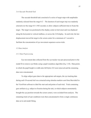 27
3.4.4 Saccade Threshold Task
The saccade threshold task consisted of a series of target steps with amplitudes
randomly selected from the range 0-2˚. The duration of each target step was randomly
selected over the range 0.5-1.983 seconds, to allow subjects sufficient time to fixate the
target. The target was positioned at the display center at trial onset and was displaced
along the horizontal or vertical midlines, or across the 2-D display. In each trial, the last
displacement moved the target to the screen center for a minimum of 1 second to
facilitate the concatenation of eye movement sequences across trials.
3.5 Data Analysis
3.5.1 Data Preprocessing
Eye movement data collected from the eye tracker was pre-processed prior to the
model fit to remove eye blinks using a pupil roundness algorithm (Eq. 3.10). Data points
in which the pupil height to width ratio fell below 0.8 were removed and the remaining
data were concatenated.
To align subject gaze data to the appropriate sub-targets, the eye tracking data
during each 10-second trial was extracted using stimulus markers sent from Bravishell to
the ViewPoint software to label the start and end points of each trial. Trials containing
gaze artifacts (e.g. subject re-fixation during the task, in which subjects momentarily
brought the eye position towards the screen center), were excluded from analysis. The
remaining trials (≥5 per condition) were then concatenated to form a single continuous
data set to aid model fitting.
 
