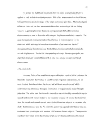 28
To correct for slight head movements between trials, an amplitude offset was
applied to each trial of the subject gaze data. This offset was computed as the difference
between the mean positions (degs) of the target and subject gaze data. After subject gaze
offset was corrected, the data was smoothed to reduce noise using a 100 ms sliding
window. A gaze displacement threshold corresponding to 50% of the stimulus
displacement was used to determine which targets displacements elicited a saccade. The
gaze displacements were computed as the difference in positions across 133 ms
durations, which were approximated as the durations of each saccade for the 2˚
displacement range from the saccade threshold task, to measure the full distance of a
saccade displacement. To find the corresponding sub-target for every gaze point, the
algorithm iteratively searched backwards in time for a unique non-zero sub-target
displacement.
3.5.2 Initial-Model
Accurate fitting of the model to the eye tracking data required initial estimates for
the model parameters that resulted in a stable system response, (see section 3.5.3 for
more details). Initial conditions for the saccade’s PD and smooth-pursuit’s PID
controllers were determined through a combination of inspection and model fitting to
pilot data. The initial state for the model controllers was obtained by manually fitting the
saccade and smooth-pursuit models to one randomly-selected (10-second duration) trial
from the saccade and smooth-pursuit tasks obtained from two subjects in a separate pilot
study. For the saccade task, the PD controller gains were adjusted until the rise time and
overshoot error percentages were less that 10% between the two subjects. To capture the
oscillatory movement about the dynamic target and low latency in the smooth-pursuit
 