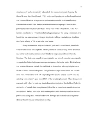 33
simultaneously and systematically adjusted all free parameters iteratively using the
Gauss-Newton algorithm (Rovati, 1990). After each iteration, the updated model output
was estimated from the new parameter estimates to determine if the model change
contributed to a lower cost. Observations from model fitting to pilot data showed
parameter estimates typically reached a steady-state within 10 iterations, so the PEM
function was limited to 10 iterations before beginning a new fit. Using a minimum error
bound that was a percentage of the cost function in real time required more simulation
time (up to a factor of 20) to reach the error bound.
During the model fit, only the controller gains and 2-D interaction parameters
were fit to the visual tracking tasks. Model parameters characterizing ocular dynamics,
rate limiter and velocity saturation were fixed at average values obtained from the
literature. The dead zone, saccade processing delay and smooth pursuit processing delay
were calculated directly from eye movement responses during the tasks. The dead zone
was measured from the saccade threshold task as the smallest sub-target displacement
shown to induce a saccade response. Delays between target displacement and saccade
onset were computed for each sub-target (10 per trial) in the random saccade tasks by
detecting when subject’s gaze moved 50% of the target displacement. These delays were
averaged, with values beyond one standard deviation (optimized threshold verified with
time-series of saccade data from pilot data) identified as errors in the saccade detection
and removed. Delays associated with smooth-pursuit were measured from the smooth-
pursuit tasks using cross-correlation between the target position and subject’s gaze to
identify the shift needed for maximum overlap.
 