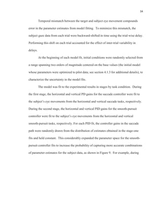 34
Temporal mismatch between the target and subject eye movement compounds
error in the parameter estimates from model fitting. To minimize this mismatch, the
subject gaze data from each trial were backward-shifted in time using the trial-wise delay.
Performing this shift on each trial accounted for the effect of inter-trial variability in
delays.
At the beginning of each model fit, initial conditions were randomly selected from
a range spanning two orders of magnitude centered on the base values (the initial model
whose parameters were optimized to pilot data; see section 4.1.3 for additional details), to
characterize the uncertainty in the model fits.
The model was fit to the experimental results in stages by task condition. During
the first stage, the horizontal and vertical PD gains for the saccade controller were fit to
the subject’s eye movements from the horizontal and vertical saccade tasks, respectively.
During the second stage, the horizontal and vertical PID gains for the smooth-pursuit
controller were fit to the subject’s eye movements from the horizontal and vertical
smooth-pursuit tasks, respectively. For each PID fit, the controller gains in the saccade
path were randomly drawn from the distribution of estimates obtained in the stage-one
fits and held constant. This considerably expanded the parameter space for the smooth-
pursuit controller fits to increase the probability of capturing more accurate combinations
of parameter estimates for the subject data, as shown in Figure 9. For example, during
 