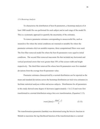 36
3.5.4 Bootstrap Analysis
To characterize the distribution of best-fit parameters, a bootstrap analysis of at
least 1000 model fits was performed for each subject and at each stage of the model fit.
This is a systematic approach to quantify the uncertainty of the estimates.
To remove parameter estimates corresponding to unsuccessful fits, such as
insensitive fits where the initial conditions are returned or unstable fits where the
parameter estimates elicit an unstable response, three computational filters were used.
The first filter removed model fits where the best-fit parameters were equal to initial
conditions. The second filter removed inaccurate fits that included any horizontal and
vertical positional errors that were greater than 10% of the screen width and height
respectively. The third filter removed fits whose best-fit parameters were five standard
deviations from the average best-fit parameter value.
Parameter estimates characterized by a normal distribution can be reported as the
mean and standard deviations across the bootstrap distribution (or trial-wise estimates) to
facilitate statistical analyses within and across subjects. Distributions for all parameters
in this study showed some degree of skewness (approximately -1 to 2.5) and were first
transformed to a normal distribution using a box-cox transformation, (Equation 3.13).
(3.13)
The transformation parameter (lambda) was determined using the boxcox function in
Matlab to maximize the log-likelihood function of the transformed data to a normal
1data
trans data
 