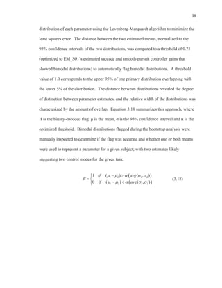 38
distribution of each parameter using the Levenberg-Marquardt algorithm to minimize the
least squares error. The distance between the two estimated means, normalized to the
95% confidence intervals of the two distributions, was compared to a threshold of 0.75
(optimized to EM_S01’s estimated saccade and smooth-pursuit controller gains that
showed bimodal distributions) to automatically flag bimodal distributions. A threshold
value of 1.0 corresponds to the upper 95% of one primary distribution overlapping with
the lower 5% of the distribution. The distance between distributions revealed the degree
of distinction between parameter estimates, and the relative width of the distributions was
characterized by the amount of overlap. Equation 3.18 summarizes this approach, where
B is the binary-encoded flag, μ is the mean, σ is the 95% confidence interval and α is the
optimized threshold. Bimodal distributions flagged during the bootstrap analysis were
manually inspected to determine if the flag was accurate and whether one or both means
were used to represent a parameter for a given subject; with two estimates likely
suggesting two control modes for the given task.
(3.18)
1 2 1 2
1 2 1 2
1 ( ) ( , )
0 ( ) ( , )
if avg
B
if avg
 