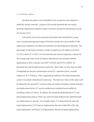 41
4.1.2 Dead Zone Analysis
The dead zone places a lower threshold on the eye position error required to
enable the saccade controller. Analysis of the saccade threshold task was used to
determine displacement needed to initiate a corrective saccade for each primary saccade
(see Section 3.4.4).
Two metrics were used to determine the position error threshold for saccade
onset: saccade percentage (percentage of detected saccades for a given number of sub-
targets) and component-wise dead zone (minimum saccade displacement detected). The
percentages of sub-targets eliciting a saccade averaged across all subjects were 96.67
(±3.14) % and 93.51 (±5.02) % for the horizontal and vertical components, respectively.
The average dead zones across all subjects, determined as the minimum stimulus
displacement to elicit a saccade, were 0.027 (±0.034)˚ and 0.0133 (±0.009)˚ for
horizontal and vertical displacements respectively. Both values are more than one order
of magnitude less than the reported dead zone of 0.5˚, required to illicit a saccade-
response (L. R. S. Young, L, 1963), suggesting an inability of the mode/measurement
system to accurately characterize the dead zone. The dead zone values in this study could
be affected by the reported 0.5˚ accuracy of the eye tracker (Arrington), and the measured
eye displacements below 0.5˚ may be residual noise resulting from an ineffective
smoothing window of 100 ms. In addition, the saccade threshold task had a 0-2˚ sub-
target displacement range in which very small sub-target displacements identified small
eye displacements as saccades. For example, Figure 12 A showed that all small sub-
target displacements (<0.5˚) had eye displacements that were within 50% of the sub-
target displacement, and Figure 12 B appropriately showed sub-target displacements
 