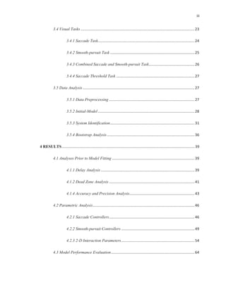 iii
3.4 Visual Tasks................................................................................................................23
3.4.1 Saccade Task...............................................................................................24
3.4.2 Smooth-pursuit Task ...................................................................................25
3.4.3 Combined Saccade and Smooth-pursuit Task.............................................26
3.4.4 Saccade Threshold Task .............................................................................27
3.5 Data Analysis..............................................................................................................27
3.5.1 Data Preprocessing ....................................................................................27
3.5.2 Initial-Model...............................................................................................28
3.5.3 System Identification...................................................................................31
3.5.4 Bootstrap Analysis......................................................................................36
4 RESULTS ..................................................................................................................................39
4.1 Analyses Prior to Model Fitting .................................................................................39
4.1.1 Delay Analysis ............................................................................................39
4.1.2 Dead Zone Analysis ....................................................................................41
4.1.4 Accuracy and Precision Analysis................................................................43
4.2 Parametric Analysis....................................................................................................46
4.2.1 Saccade Controllers....................................................................................46
4.2.2 Smooth-pursuit Controllers ........................................................................49
4.2.3 2-D Interaction Parameters........................................................................54
4.3 Model Performance Evaluation..................................................................................64
 