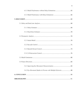 iv
4.3.1 Model Performance without Delay Estimations.........................................65
4.3.2 Model Performance with Delay Estimations..............................................66
5. DISCUSSION...........................................................................................................................68
5.1 Delay and Dead zone Analyses...................................................................................68
5.1.1 Delay Estimates ..........................................................................................68
5.1.2 Dead Zone Estimates ..................................................................................70
5.2 Parametric Analysis....................................................................................................70
5.2.1 Initial-Model...............................................................................................70
5.2.2 Saccade Control..........................................................................................71
5.2.3 Smooth-Pursuit Control..............................................................................74
5.2.4 2-D Interaction Control..............................................................................76
5.3 Model Limitations.......................................................................................................80
5.4 Future Directions........................................................................................................83
5.4.1 Improving Eye Movement Characterization...............................................83
5.4.2 Eye Movement Studies in Persons with Multiple Sclerosis.........................88
6. CONCLUSION ........................................................................................................................90
BIBLIOGRAPHY........................................................................................................................91
 