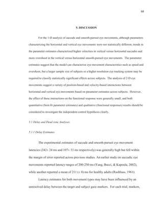 68
5. DISCUSSION
For the 1-D analysis of saccade and smooth-pursuit eye movements, although parameters
characterizing the horizontal and vertical eye movements were not statistically different, trends in
the parameter estimates characterized higher velocities in vertical versus horizontal saccades and
more overshoot in the vertical versus horizontal smooth-pursuit eye movements. The parameter
estimates suggest that the model can characterize eye movement characteristics such as speed and
overshoot, but a larger sample size of subjects or a higher resolution eye tracking system may be
required to classify statistically significant effects across subjects. The analysis of 2-D eye
movements suggest a variety of position-based and velocity-based interactions between
horizontal and vertical eye movements based on parameter estimates across subjects. However,
the effect of these interactions on the functional response were generally small, and both
quantitative (best-fit parameter estimates) and qualitative (functional responses) results should be
considered to investigate the independent control hypothesis clearly.
5.1 Delay and Dead zone Analyses
5.1.1 Delay Estimates
The experimental estimates of saccade and smooth-pursuit eye movement
latencies (242± 24 ms and 107± 33 ms respectively) was generally high but fell within
the margin of error reported across previous studies. An earlier study on saccadic eye
movements reported latency ranges of 200-250 ms (Yang, Bucci, & Kapoula, 2002),
while another reported a mean of 211 (± 8) ms for healthy adults (Rashbass, 1961).
Latency estimates for both movement types may have been influenced by an
unresolved delay between the target and subject gaze markers. For each trial, markers,
 