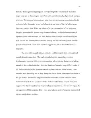 69
from the stimuli-generating computer, corresponding to the onset of each trial’s first
target were sent to the Arrington ViewPoint software to temporally align stimuli and gaze
positions. The temporal mismatch may arise from time-consuming computational tasks
performed after the marker is sent but before the actual onset of the trial’s first target.
However, whether these delays had a large effect on computations of eye movement
latencies is questionable because only the saccade latency is slightly inconsistent with
reported values from literature. An issue with the marker delays would have affected
both saccade and smooth-pursuit latencies equally, and the consistency of the smooth-
pursuit latencies with values from literature suggests the size of the marker delays is
negligible.
The error in the saccade latency estimates could also result from a non-optimal
saccade detection algorithm. The implemented algorithm required eye position
displacements to exceed 50% of the corresponding sub-target step displacement before a
saccade is detected and recorded. Since the duration of saccades ranged 37-45 ms for 8-
10˚ displacements (Collins, Semroud, Orriols, & Dore-Mazars, 2008), in many cases
saccades were defined by two or three data points due to the 60 Hz temporal resolution of
the eye tracker. The limited temporal resolution resulted in saccade latencies with a
minimum error of 16 ms. Coupled with the method used to detect saccade onset, this
suggests that the saccade latencies may have been overestimated. This did not impact the
subsequent model fits since the delays were removed as a result of temporal alignment of
subject gaze to target position.
 