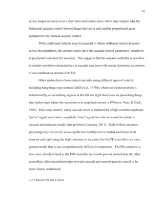 74
across longer distances over a short time and reduce error, which may explain why the
horizontal saccade control showed larger derivative and smaller proportional gains
compared to the vertical saccade control.
While additional subjects may be required to obtain sufficient statistical power
across the population, the current results show the saccade control parameters’ sensitivity
to positional overshoot for saccades. This suggests that the saccade controller is sensitive
to similar overshoot characteristics in saccade data seen with ocular dysmetria, a common
visual condition in persons with MS.
Other studies have characterized saccades using different types of control,
including bang-bang-step control (Bahill et al., 1975b), where horizontal position is
determined by all-or-nothing signals in the left and right directions, or quasi-bang-bang-
step (pulse-step) where the maximum was amplitude-sensitive (Winters, Nam, & Stark,
1984). Pulse-step control, where saccade onset is mediated by a high constant amplitude
“pulse” signal and a lower amplitude “step” signal, has also been used to initiate a
saccade and maintain steady-state position (Lesmana, 2011). Both of these are more
physiologically correct for actuating the horizontally-active medial and lateral recti
muscles and replicating the high velocities in saccades, but the PD controller is a more
general model that is less computationally difficult to implement. The PD controller is
also more closely related to the PID controller in smooth-pursuit control than the other
controllers, allowing relationships between saccade and smooth-pursuit control to be
more clearly understood.
5.2.3 Smooth-Pursuit Control
 