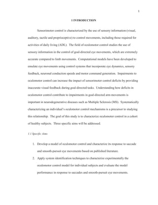 1
1 INTRODUCTION
Sensorimotor control is characterized by the use of sensory information (visual,
auditory, tactile and proprioceptive) to control movements, including those required for
activities of daily living (ADL). The field of oculomotor control studies the use of
sensory information in the control of goal-directed eye movements, which are extremely
accurate compared to limb movements. Computational models have been developed to
emulate eye movements using control systems that incorporate eye dynamics, sensory
feedback, neuronal conduction speeds and motor command generation. Impairments to
oculomotor control can increase the impact of sensorimotor control deficits by providing
inaccurate visual feedback during goal-directed tasks. Understanding how deficits in
oculomotor control contribute to impairments in goal-directed arm movements is
important in neurodegenerative diseases such as Multiple Sclerosis (MS). Systematically
characterizing an individual’s oculomotor control mechanisms is a precursor to studying
this relationship. The goal of this study is to characterize oculomotor control in a cohort
of healthy subjects. Three specific aims will be addressed.
1.1 Specific Aims
1. Develop a model of oculomotor control and characterize its response to saccade
and smooth-pursuit eye movements based on published literature.
2. Apply system identification techniques to characterize experimentally the
oculomotor control model for individual subjects and evaluate the model
performance in response to saccades and smooth-pursuit eye movements.
 
