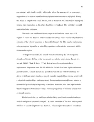 82
current study with visually-healthy subjects for whom the accuracy of eye movements
suggests the effects of an imperfect internal plant representation was negligible. Fitting
this model to subjects with visual deficits, such as those with MS, may require freeing the
internal plant parameters, as this effect should not be ruled out. This will likely also add
uncertainty in the estimates.
The model was also limited by the range of motion in the visual tasks: ±18
degrees of visual arc. Saccade amplitudes above this range would require subject specific
estimates of the velocity saturation in the model (Figure 7 A). This may be implemented
using appropriate sigmoidal or natural log equations to characterize movements within
the saturation region.
In the proposed model, the smooth-pursuit control loop did not incorporate
glissades, which are drifting ocular movements towards the target during the end of a
saccade (Bahill, Clark, & Stark, 1975c). Instead smooth-pursuit control was
implemented for position error that fell within the saccade dead zone region, rather than
glissade control. Smooth-pursuit and glissade movements are both slow but may be
driven by different target signals, as smooth-pursuit is mediated by a moving target while
a glissade is mediated by a stationary target. Future oculomotor models may attempt to
characterize glissades by incorporating PID control within the dead zone separate from
the smooth-pursuit PID control, where a stationary target may be required for activation
of glissade control.
Limitations in the eye tracking resolution likely contributed errors in dead zone
analysis and general parametric analysis. Accurate estimation of the dead zone required
detection of saccade amplitudes less than 0.5˚. Smoothing the data reduced noise from
 
