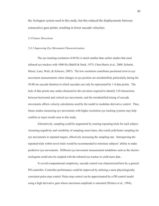 83
the Arrington system used in this study, but this reduced the displacements between
consecutive gaze points, resulting in lower saccade velocities.
5.4 Future Directions
5.4.1 Improving Eye Movement Characterization
The eye tracking resolution of 60 Hz is much smaller than earlier studies that used
infrared eye trackers with 1000 Hz (Bahill & Stark, 1975; Chen-Harris et al., 2008; Schmitt,
Muser, Lanz, Walz, & Schwarz, 2007). The low resolution contributes positional error to eye
movement measurements when changes in eye position are misidentified, particularly during the
30-80 ms saccade duration in which saccades can only be represented by 1-4 data points. The
lack of data points may under-characterize the curvature required to identify 2-D interactions
between horizontal and vertical eye movements, and the misidentified timing of saccade
movements affects velocity calculations used by the model to modulate derivative control. Thus,
future studies measuring eye movements with higher resolution eye tracking systems may help
confirm or reject results seen in this study.
Alternatively, sampling could be augmented by running repeating trials for each subject.
Assuming ergodicity and variability of sampling onset times, this could yield better sampling for
eye movements to repeated targets, effectively increasing the sampling rate. Interspersing the
repeated trials within novel trials would be recommended to minimize subjects’ ability to make
predictive eye movements. Different eye movement measurement modalities such as the electro-
oculogram could also be coupled with the infrared eye tracker to yield more data .
To avoid computational complexity, saccade control was characterized here by a general
PD controller. Controller performance could be improved by utilizing a more physiologically
consistent pulse-step control. Pulse-step control can be approximated by a PD control model
using a high derivative gain whose maximum amplitude is saturated (Winters et al., 1984),
 