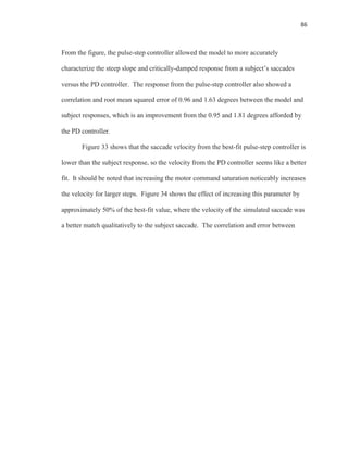 86
From the figure, the pulse-step controller allowed the model to more accurately
characterize the steep slope and critically-damped response from a subject’s saccades
versus the PD controller. The response from the pulse-step controller also showed a
correlation and root mean squared error of 0.96 and 1.63 degrees between the model and
subject responses, which is an improvement from the 0.95 and 1.81 degrees afforded by
the PD controller.
Figure 33 shows that the saccade velocity from the best-fit pulse-step controller is
lower than the subject response, so the velocity from the PD controller seems like a better
fit. It should be noted that increasing the motor command saturation noticeably increases
the velocity for larger steps. Figure 34 shows the effect of increasing this parameter by
approximately 50% of the best-fit value, where the velocity of the simulated saccade was
a better match qualitatively to the subject saccade. The correlation and error between
 