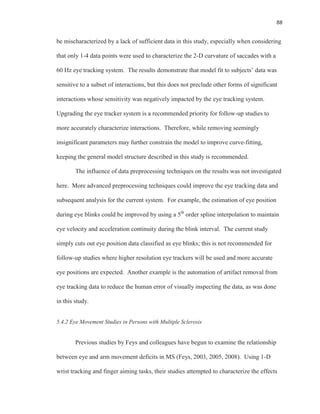 88
be mischaracterized by a lack of sufficient data in this study, especially when considering
that only 1-4 data points were used to characterize the 2-D curvature of saccades with a
60 Hz eye tracking system. The results demonstrate that model fit to subjects’ data was
sensitive to a subset of interactions, but this does not preclude other forms of significant
interactions whose sensitivity was negatively impacted by the eye tracking system.
Upgrading the eye tracker system is a recommended priority for follow-up studies to
more accurately characterize interactions. Therefore, while removing seemingly
insignificant parameters may further constrain the model to improve curve-fitting,
keeping the general model structure described in this study is recommended.
The influence of data preprocessing techniques on the results was not investigated
here. More advanced preprocessing techniques could improve the eye tracking data and
subsequent analysis for the current system. For example, the estimation of eye position
during eye blinks could be improved by using a 5th
order spline interpolation to maintain
eye velocity and acceleration continuity during the blink interval. The current study
simply cuts out eye position data classified as eye blinks; this is not recommended for
follow-up studies where higher resolution eye trackers will be used and more accurate
eye positions are expected. Another example is the automation of artifact removal from
eye tracking data to reduce the human error of visually inspecting the data, as was done
in this study.
5.4.2 Eye Movement Studies in Persons with Multiple Sclerosis
Previous studies by Feys and colleagues have begun to examine the relationship
between eye and arm movement deficits in MS (Feys, 2003, 2005, 2008). Using 1-D
wrist tracking and finger aiming tasks, their studies attempted to characterize the effects
 