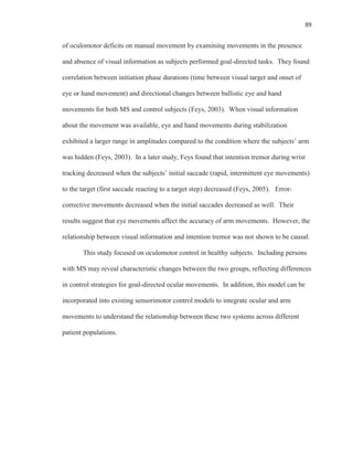 89
of oculomotor deficits on manual movement by examining movements in the presence
and absence of visual information as subjects performed goal-directed tasks. They found
correlation between initiation phase durations (time between visual target and onset of
eye or hand movement) and directional changes between ballistic eye and hand
movements for both MS and control subjects (Feys, 2003). When visual information
about the movement was available, eye and hand movements during stabilization
exhibited a larger range in amplitudes compared to the condition where the subjects’ arm
was hidden (Feys, 2003). In a later study, Feys found that intention tremor during wrist
tracking decreased when the subjects’ initial saccade (rapid, intermittent eye movements)
to the target (first saccade reacting to a target step) decreased (Feys, 2005). Error-
corrective movements decreased when the initial saccades decreased as well. Their
results suggest that eye movements affect the accuracy of arm movements. However, the
relationship between visual information and intention tremor was not shown to be causal.
This study focused on oculomotor control in healthy subjects. Including persons
with MS may reveal characteristic changes between the two groups, reflecting differences
in control strategies for goal-directed ocular movements. In addition, this model can be
incorporated into existing sensorimotor control models to integrate ocular and arm
movements to understand the relationship between these two systems across different
patient populations.
 