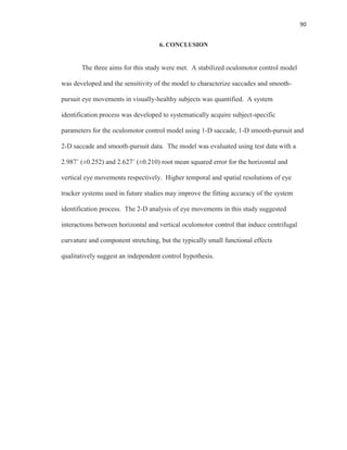 90
6. CONCLUSION
The three aims for this study were met. A stabilized oculomotor control model
was developed and the sensitivity of the model to characterize saccades and smooth-
pursuit eye movements in visually-healthy subjects was quantified. A system
identification process was developed to systematically acquire subject-specific
parameters for the oculomotor control model using 1-D saccade, 1-D smooth-pursuit and
2-D saccade and smooth-pursuit data. The model was evaluated using test data with a
2.987˚ (±0.252) and 2.627˚ (±0.210) root mean squared error for the horizontal and
vertical eye movements respectively. Higher temporal and spatial resolutions of eye
tracker systems used in future studies may improve the fitting accuracy of the system
identification process. The 2-D analysis of eye movements in this study suggested
interactions between horizontal and vertical oculomotor control that induce centrifugal
curvature and component stretching, but the typically small functional effects
qualitatively suggest an independent control hypothesis.
 