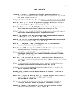 91
BIBLIOGRAPHY
Abrams, R. A., Meyer, D. E., & Kornblum, S. (1989). Speed and accuracy of saccadic eye
movements: characteristics of impulse variability in the oculomotor system. J Exp Psychol
Hum Percept Perform, 15(3), 529-543.
Arrington. Scene Camera Eye Tracking, 2013, from http://www.arringtonresearch.com/scene.html
Bahill, A. T., Clark, M. R., & Stark, L. (1975a). Computer simulation of overshoot in saccadic eye
movements. Computer Programs in Biomedicine, 4, 230-236.
Bahill, A. T., Clark, M. R., & Stark, L. (1975b). Dynamic overshoot in saccadic eye movements is
caused by neurological control signed reversals. Exp Neurol, 48(1), 107-122.
Bahill, A. T., Clark, M. R., & Stark, L. (1975c). Glissades are generated by mismatched components
of the saccadic motoneuronal control signal. Mathematical Biosciences.
Bahill, A. T., & McDonald, J. D. (1983). Model emulates human smooth pursuit system producing
zero-latency target tracking. Biol Cybern, 48(3), 213-222.
Bahill, A. T., & Stark, L. (1975). Overlapping saccades and glissades are produced by fatigue in the
saccadic eye movement system. Exp Neurol, 48(1), 95-106.
Bahill, A. T. C., M.R.; Stark, L. (1975). The main sequence, a tool for studying human eye
movements. Mathematical Biosciences, 191-204.
Bahill, A. T. S., L. (1975). Neurological control of horizontal and vertical components of oblique
saccadic eye movements. . Mathematical Biosciences, 287-298.
Balkenius, C., & Johansson, B. (2005, 2005). Event prediction and object motion estimation in the
development of visual attention. Paper presented at the Fifth International Workshop on
Epigenetic Robotics, Nara, Japan.
Baloh, R. W., Yee, R. D., Honrubia, V., & Jacobson, K. (1988). A comparison of the dynamics of
horizontal and vertical smooth pursuit in normal human subjects. Aviat Space Environ Med,
59(2), 121-124.
Becker, W., & Jurgens, R. (1990). Human oblique saccades: quantitative analysis of the relation
between horizontal and vertical components. Vision Res, 30(6), 893-920.
Bridgeman, B. (2007). Efference copy and its limitations. Comput Biol Med, 37(7), 924-929. doi:
10.1016/j.compbiomed.2006.07.001
Brown, C. (1989). Prediction in gaze and saccade control (pp. 39). Rochester, NY: University of
Rocherster.
Chen-Harris, H., Joiner, W. M., Ethier, V., Zee, D. S., & Shadmehr, R. (2008). Adaptive control of
saccades via internal feedback. J Neurosci, 28(11), 2804-2813. doi:
10.1523/JNEUROSCI.5300-07.2008
Clark, M. R., & Stark, L. (1976). Sensitivity of control parameters in a model of saccadic eye
tracking and estimation of resultant nervous activity. Bull Math Biol, 38(1), 39-57.
Collewijn, H., Erkelens, C. J., & Steinman, R. M. (1988a). Binocular co-ordination of human
horizontal saccadic eye movements. J Physiol, 404, 157-182.
 