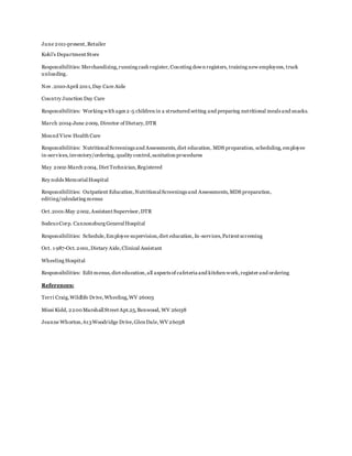 June 2011-present,Retailer
Kohl's Department Store
Responsibilities: Merchandizing,running cash register, Counting down registers, training new employees, truck
unloading.
Nov .2010-April 2011,Day Care Aide
Country Junction Day Care
Responsibilities: Working with ages 2-5 children in a structured setting and preparing nutritional meals and snacks.
March 2004-June 2009, Director of Dietary,DTR
Mound View Health Care
Responsibilities: NutritionalScreenings and Assessments,diet education, MDS preparation, scheduling,employee
in-services,inventory/ordering, quality control,sanitation procedures
May 2002-March 2004, Diet Technician,Registered
Rey nolds MemorialHospital
Responsibilities: Outpatient Education,NutritionalScreenings and Assessments,MDS preparation,
editing/calculating menus
Oct.2001-May 2002,Assistant Supervisor,DTR
SodexoCorp. Cannonsburg GeneralHospital
Responsibilities: Schedule,Employee supervision,diet education,In-services,Patient screening
Oct. 1 987-Oct.2001,Dietary Aide,Clinical Assistant
Wheeling Hospital
Responsibilities: Edit menus,diet education,all aspects of cafeteria and kitchen work,register and ordering
References:
Terri Craig,Wildlife Drive,Wheeling,WV 26003
Missi Kidd, 2200MarshallStreet Apt.25,Benwood, WV 26038
Jeanne Whorton,613Woodridge Drive,Glen Dale,WV 26038
 