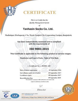 This is to Certify that the
Quality Management System
of
Tanhasin Socks Co. Ltd.
has been independently assessed and is compliant
with the requirements of
ISO 9001:2015
This Certificate is applicable to the following product or service ranges:
:: Certificate No :: 203804 A01‐
Manufacture and Export of Socks, Tights & Wrist Band.
Director
Madhabpur (Purbapara), 1 No. Ward, Gazipur City Corporation, Gazipur, Bangladesh.
Date of initial registration 10 September 2016
Surveillance audit on or before 05 September 2017
Recertification Due 09 September 2019
This Certificate is property of LMS Certifications and remains valid
subject to satisfactory surveillance audits.
Certificate expiry 09 September 2017
 
