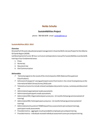 Nelda Schulte
SustainAbilities Project
phone: 780-920-6478 email: neldas@shaw.ca
SustainAbiliites 2013- 2014
Overview
Directedfull lifecycle educational projectmanagementinEssentialSkillsLiteracyProject forthe Alberta
Oil SandsRegion(AOSR).
LedDevelopmentof acore 30 hour curriculumandoperationsmanual forSustainAbilitiesessentialskills
traininginfourfundamental areas:
1. Prose
2. Numeracy
3. DocumentUse
4. Oral Communication
Deliverables
 Tailoredprogramto the needsof the clientsbasedonNOC(National Occupational
Classifications)
 Achievedafinal goal of raisingparticipantscoresfromlevels1-2to a level 3competencyonthe
International AdultLiteracySurvey(IALS) scale
 Tailoredcurriculumtoinclude relevantworkplace documentsinprose,numeracyanddocument
use
 Administeredorganizational needsassessments
 Administeredparticipantsneedsassessments
 AdministeredROI,Organizationalpostsurvey(six –12 monthsfollowingcommencementof
training)
 AdministeredROI,Participantpostsurvey(six–12 monthsfollowingcommencementof
training)
 AdministeredentryandexitTOWESbasedFocusassessments(pre andposttraining),
participantneedsassessments
 Providedmetrics - aggregate results providedtoemployeespre andposttraining
 Providedmetrics - individualsreceivedindividual assessmentscorespre andposttraining
 