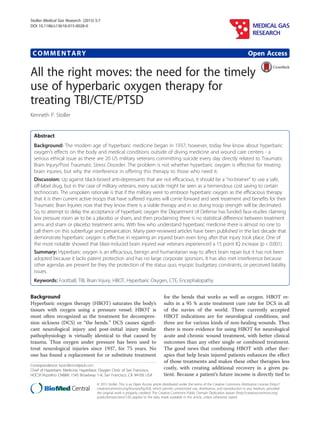 COMMENTARY Open Access
All the right moves: the need for the timely
use of hyperbaric oxygen therapy for
treating TBI/CTE/PTSD
Kenneth P. Stoller
Abstract
Background: The modern age of hyperbaric medicine began in 1937; however, today few know about hyperbaric
oxygen’s effects on the body and medical conditions outside of diving medicine and wound care centers - a
serious ethical issue as there are 20 US military veterans committing suicide every day directly related to Traumatic
Brain Injury/Post Traumatic Stress Disorder. The problem is not whether hyperbaric oxygen is effective for treating
brain injuries, but why the interference in offering this therapy to those who need it.
Discussion: Up against black-boxed anti-depressants that are not efficacious, it should be a “no-brainer” to use a safe,
off-label drug, but in the case of military veterans, every suicide might be seen as a tremendous cost saving to certain
technocrats. The unspoken rationale is that if the military were to embrace hyperbaric oxygen as the efficacious therapy
that it is then current active troops that have suffered injuries will come forward and seek treatment and benefits for their
Traumatic Brain Injuries now that they know there is a viable therapy and in so doing troop strength will be decimated.
So, to attempt to delay the acceptance of hyperbaric oxygen the Department of Defense has funded faux-studies claiming
low pressure room air to be a placebo or sham, and then proclaiming there is no statistical difference between treatment
arms and sham or placebo treatment arms. With few who understand hyperbaric medicine there is almost no one to
call them on this subterfuge and prevarication. Many peer-reviewed articles have been published in the last decade that
demonstrate hyperbaric oxygen is effective in repairing an injured brain even long after that injury took place. One of
the most notable showed that blast-induced brain injured war veterans experienced a 15 point IQ increase (p < 0.001).
Summary: Hyperbaric oxygen is an efficacious, benign and humanitarian way to affect brain repair but it has not been
adopted because it lacks patent protection and has no large corporate sponsors. It has also met interference because
other agendas are present be they the protection of the status quo, myopic budgetary constraints, or perceived liability
issues.
Keywords: Football, TBI, Brain Injury, HBOT, Hyperbaric Oxygen, CTE, Encephalopathy
Background
Hyperbaric oxygen therapy (HBOT) saturates the body’s
tissues with oxygen using a pressure vessel. HBOT is
most often recognized as the treatment for decompres-
sion sickness (DCS) or “the bends.” DCS causes signifi-
cant neurological injury and post-initial injury similar
pathophysiology is virtually identical to that caused by
trauma. Thus oxygen under pressure has been used to
treat neurological injuries since 1937, for 75 years. No
one has found a replacement for or substitute treatment
for the bends that works as well as oxygen. HBOT re-
sults in a 95 % acute treatment cure rate for DCS in all
of the navies of the world. Three currently accepted
HBOT indications are for neurological conditions, and
three are for various kinds of non-healing wounds. Thus
there is more evidence for using HBOT for neurological
acute and chronic wound treatment, with better clinical
outcomes than any other single or combined treatment.
The good news that combining HBOT with other ther-
apies that help brain injured patients enhances the effect
of those treatments and makes these other therapies less
costly, with creating additional recovery in a given pa-
tient. Because a patient’s future income is directly tied to
Correspondence: kpstollermd@aol.com
Chief of Hyperbaric Medicine, Hyperbaric Oxygen Clinic of San Francisco,
HOCSF/Azzolino CN&IW, 1545 Broadway 1-A, San Francisco, CA 94109, USA
MEDICAL GAS
RESEARCH
© 2015 Stoller. This is an Open Access article distributed under the terms of the Creative Commons Attribution License (http://
creativecommons.org/licenses/by/4.0), which permits unrestricted use, distribution, and reproduction in any medium, provided
the original work is properly credited. The Creative Commons Public Domain Dedication waiver (http://creativecommons.org/
publicdomain/zero/1.0/) applies to the data made available in this article, unless otherwise stated.
Stoller Medical Gas Research (2015) 5:7
DOI 10.1186/s13618-015-0028-0
 