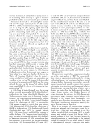 recovery after injury, it is important for policy makers to
set maximizing patient recovery as a goal to maximize
productivity and tax revenue from each given individual.
An increase of one-half to a 1 ½ atmosphere increase
will raise the oxygen levels in plasma 7 × -12× normal
(700 % to 1200 %) Under this increased pressure oxygen
acts like a drug and DNA signaling agent. This treat-
ment’s mechanisms of action simply follow the general
gas laws for saturating liquids with a gas, similar to the
way Coca-Cola® makes their product. No one yet has
found a substitute for oxygen in human physiological
processes, and any injury caused by a lack of oxygen can
be expected to benefit, with the right oxygen dosage.
Saturating with oxygen is a safe procedure, when all of
the correct protocols are followed, and significant side
effects are extremely rare.
The history of hyperbaric medicine reaches back to the
year 1620 when Drebbel developed a one-atmosphere
diving bell, and 40 years later Boyle joined forces with
Gay-Lussac to develop the General Gas Law. Moving the
sands of time to the near present day, the modern age of
hyperbaric medicine began in 1937 when Behnke and
Shaw used a hyperbaric chamber to treat DCS. However,
it was not until 1955 that there was major interest in using
hyperbaric oxygenation (HBO) outside of treating DCS.
That year, Churchill-Davidson began to use oxygen ther-
apy in a hyperbaric chamber to treat the damage induced
by radiotherapy in cancer patients. In 1956, Boerema
(Holland) performed the first reported heart surgery on
“blue babies” in a hyperbaric chamber. He became the
“Father of Hyperbaric Medicine” when he treated a
woman who had been badly beaten, was unconscious, and
was about to lose her leg. This became the first recorded
prevention of an amputation with HBOT, and the woman
did well. The next year his famous “Life without Blood”
study was published. He referred to the treatment as “oxy-
gen drenching” [1].
In 1962, Sharp & Smith (Scotland) were first to treat
carbon monoxide poisoning by HBOT; 1963, Hitchcock
testifies before the House Labor Health, Education, and
Welfare committee on the need for hyperbaric chambers
in surgery and congress appropriates money for building
a score of them [2]; 1965, Perrins (United Kingdom)
showed the effectiveness of HBOT in osteomyelitis;
1965, Japanese researchers treat the first burn patients;
1966, Saltzman et al. (USA) showed the effectiveness of
HBOT in stroke patients; 1970, Boschetty and Cernoch
(Czechoslovakia) used HBOT for multiple sclerosis
(MS); 1971 Lamm (France) used HBOT for treatment of
sudden deafness; 1973, Thurston showed that HBOT re-
duces mortality in myocardial infarction; 1976, Hollbach
& Wasserman determine 1.5 ATA (atmospheres abso-
lute) maximizes oxygen content and glucose metabolism
in the brain; 1983, first double-blind RCT using HBOT
to treat MS; 1987 Jain (Swiss) treats paralysis of stroke
with HBOT; 1989, the U.S. Navy discovers that bubbles
are gone within 5 min, so while DCS is caused by bub-
bles the secondary injury cascade is the same as in all
brain insults; 1992, Harch treats the first delayed decom-
pression sickness, which lead to the treating “dementia
pugilistica” in boxers, cerebral palsy children, and autis-
tic children and nearly 50 neurological conditions in 700
patients. In 1992, Rockswold (USA) conducts first
double-blind RCT showing HBOT reduces mortality in
acute traumatic brain injury (TBI) by 59 %, the largest
single reduction in mortality since the invention of the
ambulance. In 2002, US Army study confirms Harch’s
HBOT repairs white matter damage in children with
cerebral palsy (CP) and a Canadian group shows hyper-
baric air (the original treatment for DCS and Mountain
Sickness) and HBOT 1.75 effective in treating CP in
double-blind RT; 2005, Stoller (USA) first child with
fetal alcohol syndrome treated [3] and Thom (USA)
finds HBO causes stem cell mobilization; 2007, Harch
et al. (USA) chronic TBI treated in animal model and in
2009 in military veteran [4]; 2010, Godman discovers
HBOT activates 8101 genes, reducing inflammation and
increasing growth and repair hormones. In 2011, Stoller
treats first retired National Football League (NFL) player
treated for CTE [5]; 2012, Harch et al. demonstrates
blast-induced post-concussion syndrome and post-
traumatic stress disorder treatable with HBOT in phase
1 clinical trial [6].
The above is not meant to be a comprehensive timeline
nor is this a meta-analysis of HBOT for various condi-
tions, rather an opportunity to understand why a benign
yet beneficial therapy has been ignored and even treated
with great disdain. Bureaucratic concerns have repeatedly
trumped medical and scientific evidence. For someone
with training in decision theory and bureaucratic behavior,
the problems are very clear. Each time in history when a
decision was made about the deployment of hyperbaric
oxygen therapy (starting with Behnke’s discovery of
oxygen improving the outcomes for DCS), bureaucratic
concerns over budget constraints trumped science; to the
determent of the persons those bureaucracies were
intended to serve. Sometimes it was concerns about costs.
Other times it was incorrect assumptions about the im-
pact of the new science on the system.
There is no evidence of pharmaceutical company
interference; although, such interference could be in-
ferred after a 1983 study was published in the New
England Journal of Medicine showing HBOT to benefit
patients with multiple sclerosis. B.H. Fischer, M.D., a
tenured professor at New York University, became the
principal investigator of a study funded by the National
Multiple Sclerosis (MS) Society (which is directly funded
by pharmaceutical interests). Apparently, this society
Stoller Medical Gas Research (2015) 5:7 Page 2 of 6
 