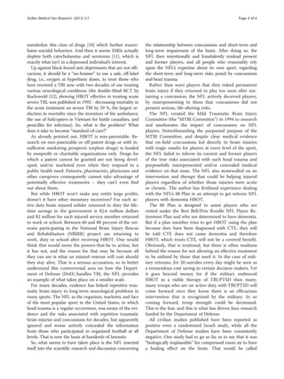 metabolize this class of drugs [10] which further exacer-
bates suicidal behaviors. And then it seems SSRIs actually
deplete both catecholamine and serotonin [11], which is
exactly what isn’t in a depressed individual’s interest.
Up against black-boxed anti-depressants that are not effi-
cacious, it should be a “no-brainer” to use a safe, off-label
drug, i.e., oxygen at hyperbaric doses, to treat those who
have received a TBI now with two decades of use treating
various neurological conditions (the double-blind RCT by
Rockswold [12], showing HBOT effective in treating acute
severe TBI, was published in 1992 - decreasing mortality in
the acute treatment on severe TBI by 59 %, the largest re-
duction in mortality since the invention of the ambulance,
the use of helicopters in Vietnam for battle casualties, and
penicillin for infection). So, what is the problem? What
does it take to become “standard-of-care?”
As already pointed out, HBOT is non-patentable. Re-
search on non-patentable or off-patent drugs or with in-
sufficient marketing prospects (orphan drugs) is funded
by nonprofit or charitable organizations only. Drugs for
which a patent cannot be granted are not being devel-
oped, and/or marketed even when they respond to a
public health need. Patients, pharmacists, physicians and
other caregivers consequently cannot take advantage of
potentially effective treatments – they can’t even find
out about them.
But while HBOT won’t make any entity large profits,
doesn’t it have other monetary incentives? For each ac-
tive duty brain injured solider returned to duty the life-
time savings to the government is $2.6 million dollars
and $2 million for each injured service member returned
to work or school. Between 60 and 80 percent of the vet-
erans participating in the National Brain Injury Rescue
and Rehabilitation (NBIRR) project are returning to
work, duty or school after receiving HBOT. One would
think that would move the powers-that-be to action, but
it has not, and the reason for that may be because all
they can see is what an injured veteran will cost should
they stay alive. That is a serious accusation, so to better
understand this controversial area on how the Depart-
ment of Defense (DoD) handles TBI, the NFL provides
an example of what takes place on a smaller scale.
For many decades, evidence has linked repetitive trau-
matic brain injury to long-term neurological problems in
many sports. The NFL as the organizer, marketer, and face
of the most popular sport in the United States, in which
head trauma is a regular occurrence, was aware of the evi-
dence and the risks associated with repetitive traumatic
brain injuries and concussions for decades, but apparently
ignored and worse actively concealed the information
from those who participated in organized football at all
levels. That is now the basis of hundreds of lawsuits.
So, what seems to have taken place is the NFL inserted
itself into the scientific research and discussion concerning
the relationship between concussions and short-term and
long-term impairment of the brain. After doing so, the
NFL then intentionally and fraudulently mislead present
and former players, and all people who reasonably rely
upon the NFL’s expertise about its own sport, regarding
the short-term and long-term risks posed by concussions
and head trauma.
Rather than warn players that they risked permanent
brain injury if they returned to play too soon after sus-
taining a concussion, the NFL actively deceived players,
by misrepresenting to them that concussions did not
present serious, life-altering risks.
The NFL created the Mild Traumatic Brain Injury
Committee (the “MTBI Committee”) in 1994 to research
and ameliorates the impact of concussions on NFL
players. Notwithstanding the purported purpose of the
MTBI Committee, and despite clear medical evidence
that on-field concussions led directly to brain injuries
with tragic results for players at every level of the sport,
the NFL failed to inform its current and former players
of the true risks associated with such head trauma and
purposefully misrepresented and/or concealed medical
evidence on that issue. The NFL also stonewalled on an
intervention and therapy that could be helping injured
players regardless of whether those injuries were acute
or chronic. The author has firsthand experience dealing
with the NFL’s 88 Plan in an attempt to get veteran NFL
players with dementia HBOT.
The 88 Plan is designed to assist players who are
vested under the Bert Bell/Pete Rozelle NFL Player Re-
tirement Plan and who are determined to have dementia.
But if a plan member tries to get HBOT using the plan
because they have been diagnosed with CTE, they will
be told CTE does not cause dementia and therefore
HBOT, which treats CTE, will not be a covered benefit.
Obviously, that is irrational, but there is often madness
behind the reason for not allowing an effective treatment
to be utilized by those that need it. In the case of mili-
tary veterans, for 20 suicides every day might be seen as
a tremendous cost saving to certain decision makers. Yet
it goes beyond money for if the military embraced
HBOT as a viable therapy of TBI/PTSD then many,
many troops who are on active duty with TBI/PTSD will
come forward once they know there is an efficacious
intervention that is recognized by the military. In so
coming forward, troop strength could be decimated.
This is the fear, and this is what has driven faux research
funded by the Department of Defense.
All civilian studies published have been reported as
positive even a randomized Israeli study, while all the
Department of Defense studies have been consistently
negative. One study had to go so far as to say that it was
“biologically implausible” for compressed room air to have
a healing effect on the brain. That would be called
Stoller Medical Gas Research (2015) 5:7 Page 4 of 6
 