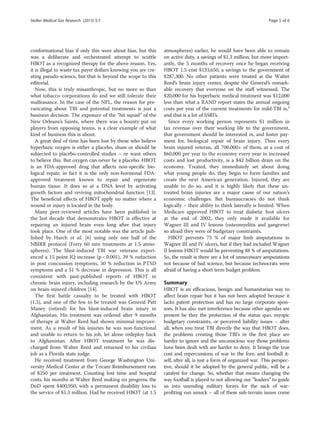 conformational bias if only this were about bias, but this
was a deliberate and orchestrated attempt to scuttle
HBOT as a recognized therapy for the above reason. Yes,
it is illegal to waste tax payer dollars knowing you are cre-
ating pseudo-science, but that is beyond the scope to this
editorial.
Now, this is truly misanthropic, but no more so than
what tobacco corporations do and we still tolerate their
malfeasance. In the case of the NFL, the reason for pre-
varicating about TBI and potential treatments is just a
business decision. The exposure of the “hit squad” of the
New Orleans’s Saints, where there was a bounty put on
players from opposing teams, is a clear example of what
kind of business this is about.
A great deal of time has been lost by those who believe
hyperbaric oxygen is either a placebo, sham or should be
subjected to placebo-controlled studies – or want others
to believe this. But oxygen can never be a placebo. HBOT
is an FDA-approved drug that affects non-specific bio-
logical repair; in fact it is the only non-hormonal FDA-
approved treatment known to repair and regenerate
human tissue. It does so at a DNA level by activating
growth factors and reviving mitochondrial function [13].
The beneficial effects of HBOT apply no matter where a
wound or injury is located in the body.
Many peer-reviewed articles have been published in
the last decade that demonstrates HBOT is effective at
repairing an injured brain even long after that injury
took place. One of the most notable was the article pub-
lished by Harch et al. [6] using only one half of the
NBIRR protocol (Forty 60 min treatments at 1.5 atmo-
spheres). The blast-induced TBI war veterans experi-
enced a 15 point IQ increase (p < 0.001), 39 % reduction
in post concussion symptoms, 30 % reduction in PTSD
symptoms and a 51 % decrease in depression. This is all
consistent with past-published reports of HBOT in
chronic brain injury, including research by the US Army
on brain-injured children [14].
The first battle casualty to be treated with HBOT
(1.5), and one of the few to be treated was General Patt
Maney (retired) for his blast-induced brain injury in
Afghanistan. His treatment was ordered after 9 months
of therapy at Walter Reed had shown minimal improve-
ment. As a result of his injuries he was non-functional
and unable to return to his job, let alone redeploy back
to Afghanistan. After HBOT treatment he was dis-
charged from Walter Reed and returned to his civilian
job as a Florida state judge.
He received treatment from George Washington Uni-
versity Medical Center at the Tricare Reimbursement rate
of $250 per treatment. Counting lost time and hospital
costs, his months at Walter Reed making no progress; the
DoD spent $400,950, with a permanent disability loss to
the service of $1.3 million. Had he received HBOT (at 1.5
atmospheres) earlier, he would have been able to remain
on active duty, a savings of $1.3 million, but more import-
antly, the 5 months of recovery once he began receiving
HBOT 1.5 cost $133,650, a savings to the government of
$287,300. No other patients were treated at the Walter
Reed’s brain injury center, despite the General’s remark-
able recovery that everyone on the staff witnessed. The
$20,000 for his hyperbaric medical treatment was $12,000
less than what a RAND report states the annual ongoing
costs per year of the current treatments for mild-TBI is,²
and that is a lot of SSRI’s.
Since every working person represents $1 million in
tax revenue over their working life to the government,
that government should be interested in, and foster pay-
ment for, biological repair of brain injury. Thus every
brain injured veteran, all 700,000+ of them, at a cost of
$60,000 per year to the economy every year in increased
costs and lost productivity, is a $42 billion drain on the
economy. Treated, they immediately set about doing
what young people do, they begin to form families and
create the next American generation. Injured, they are
unable to do so, and it is highly likely that these un-
treated brain injuries are a major cause of our nation’s
economic challenges. But bureaucracies do not think
logically – their ability to think laterally is limited. When
Medicare approved HBOT to treat diabetic foot ulcers
at the end of 2002, they only made it available for
Wagner III and IV lesions (osteomyelitis and gangrene)
so afraid they were of budgetary constraints.
HBOT prevents 75 % of major limb amputations in
Wagner III and IV ulcers, but if they had included Wagner
II lesions HBOT would be preventing 88 % of amputations.
So, the result is there are a lot of unnecessary amputations
not because of bad science, but because technocrats were
afraid of having a short term budget problem.
Summary
HBOT is an efficacious, benign and humanitarian way to
affect brain repair but it has not been adopted because it
lacks patent protection and has no large corporate spon-
sors. It has also met interference because other agendas are
present be they the protection of the status quo, myopic
budgetary constraints, or perceived liability issues – after
all, when you treat TBI directly the way that HBOT does,
the problems creating those TBI’s in the first place are
harder to ignore and the unconscious way those problems
have been dealt with are harder to deny. It brings the true
cost and repercussions of war to the fore, and football it-
self, after all, is just a form of organized war. This perspec-
tive, should it be adopted by the general public, will be a
catalyst for change. So, whether that means changing the
way football is played to not allowing our “leaders” to guide
us into unending military forays for the sack of war-
profiting run amuck – all of these sub-terrain issues come
Stoller Medical Gas Research (2015) 5:7 Page 5 of 6
 