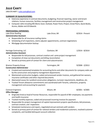 Page 1 of 2
JULIE CANTY
248-670-4097 | julie.canty@aol.com
SUMMARY OF QUALIFICATIONS:
 Extensive experience in contract documents, budgeting, financial reporting, owner and tenant
relations, human resources, facilities management and construction project management
 Computer skills including MS Word, Excel, Outlook, Power Point, Project, Great Plains, Quick Books,
Access, Adobe and JD Edwards
PROFESSIONAL EXPERIENCE:
Lake Orion Roofing Lake Orion, MI 8/2014 - Present
Administrative Assistant
 Responsible for all insurance roofing claims
 Scheduling of all inspections, claims adjuster appointments, contract negotiations
 Mortgage documentation backup
Heritage Contracting, LLC Clarkston, MI 1/2014 - 8/2014
Administrative Assistant
 Responsible for bid processes, contract creation and some project management
 Completion of close out documents and billing reconciliation
 Served as primary point of contact for client and subcontractors
Brixmor Property Group Farmington, MI 9/2008 - 2/2013
Construction Administrator
 Created and maintained templates for accounting forms and other documents for company wide use
by the construction and property management departments
 Maintained construction budgets, coded and processed vendor invoices, and gathered lien waivers,
insurance certificates and other required documents
 Abstracted Leases for Landlord construction obligations, turnover requirements, deadlines, etc.
 Tracked Tenant allowance commitments and coordinated with Tenants, collections, property
management and accounting for payment
Contract Engineers Wixom, MI 8/2001 - 4/2005
Office Manager
 Originally hired as head of Human Resources, responsible for payroll of 80+ employees, tax payments
and health insurance
 Tracked monthly expenses, coded and processed incoming invoices for payment
 Responsible for project management of capital improvement projects specifications, bid processes,
contract creation, and inspections
 Scheduled maintenance and repairs, negotiated annual contracts with vendors
 Served as primary point of contact for national vendors and residential customers, resolved customer
complaints, and handled delinquent account collection
 