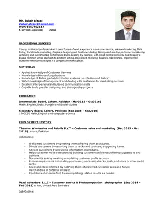 Mr. Zubair Afzaal
Zubair.afzaal1@gmail.com
00971557462317
Current Location: Dubai
PROFESSIONAL SYNOPSIS
Young, motivated professional with over 2 years of work experience in customer service, sales and marketing, Data
Entry, Social media marketing, Graphics designing and Customer dealing. Recognized as a top performer consistently
achieving and overshooting performance levels. Leading by example, with great motivation levels. Able to apply a
logical common sense approach to problem solving. Developed interactive business relationships, implemented
customer retention strategies in a competitive marketplace.
KEY SKILLS
- Applied knowledge of Customer Services
- Knowledge in Microsoft applications
- Knowledge of Airline global distribution systems i.e. (Galileo and Sabre)
- Wide knowledge of Management and dealing with customers for marketing purpose.
- Excellent interpersonal skills, Good communication skills
- Capable to do graphic designing and photography projects
EDUCATION
Intermediate Board, Lahore, Pakistan (Mar2015 – Oct2016)
Math, English, Urdu, Punjabi and Social studies
Secondary Board, Lahore, Pakistan (Sep 2008 – Sep2010)
10 GCSE Math, English and computer science
EMPLOYMENT HISTORY
Thamina Wholesales and Retails P.V.T – Customer sales and marketing (Dec 2015 – Oct
2016) Lahore, Pakistan
Job Outline:
- Welcomes customers by greeting them; offering them assistance.
- Directs customers by escorting them to racks and counters; suggesting items.
- Advises customers by providing information on products.
- Helps customer make selections by building customer confidence; offering suggestions and
opinions.
- Documents sale by creating or updating customer profile records.
- Processes payments by totalling purchases; processing checks, cash, and store or other credit
cards.
- Keeps clientele informed by notifying them of preferred customer sales and future
merchandise of potential interest.
- Contributes to team effort by accomplishing related results as needed.
Wadi Adventure L.L.C – Customer service & Photocomposition photographer (Sep 2014 –
Feb 2015) Al Ain, United Arab Emirates
Job Outline:
 