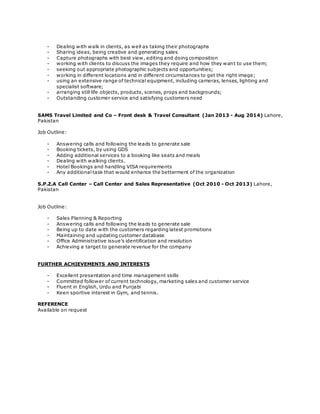 - Dealing with walk in clients, as well as taking their photographs
- Sharing ideas, being creative and generating sales
- Capture photographs with best view, editing and doing composition
- working with clients to discuss the images they require and how they want to use them;
- seeking out appropriate photographic subjects and opportunities;
- working in different locations and in different circumstances to get the right image;
- using an extensive range of technical equipment, including cameras, lenses, lighting and
specialist software;
- arranging still life objects, products, scenes, props and backgrounds;
- Outstanding customer service and satisfying customers need
SAMS Travel Limited and Co – Front desk & Travel Consultant (Jan 2013 - Aug 2014) Lahore,
Pakistan
Job Outline:
- Answering calls and following the leads to generate sale
- Booking tickets, by using GDS
- Adding additional services to a booking like seats and meals
- Dealing with walking clients.
- Hotel Bookings and handling VISA requirements
- Any additional task that would enhance the betterment of the organization
S.P.Z.A Call Center – Call Center and Sales Representative (Oct 2010 - Oct 2013) Lahore,
Pakistan
Job Outline:
- Sales Planning & Reporting
- Answering calls and following the leads to generate sale
- Being up to date with the customers regarding latest promotions
- Maintaining and updating customer database
- Office Administrative issue’s identification and resolution
- Achieving a target to generate revenue for the company
FURTHER ACHIEVEMENTS AND INTERESTS
- Excellent presentation and time management skills
- Committed follower of current technology, marketing sales and customer service
- Fluent in English, Urdu and Punjabi
- Keen sportive interest in Gym, and tennis.
REFERENCE
Available on request
 