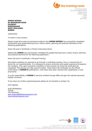 SIMON WOODS
83 BODENHAM ROAD
OLDBURY
BIRMINGHAM
WEST MIDLANDS
B680SF
19/02/2016
To whom it may concern,
Please accept this email as provisional evidence that SIMON WOODS has successfully completed
all elements (the guided learning hours, theory exams, planning and practical elements) of the
following qualifications:
Active IQ Level 2 Certificate in Fitness Instructing (Gym)
Additionally SIMON has provisionally completed the guided learning hours, theory exams, planning
and practical elements for the following qualification:
Active IQ Level 3 Certificate in Personal Training
All student portfolios are required to go through a verification process, this is a requirement of
Active IQ, our Awarding Body. It is necessary to ensure continuity and quality assurance throughout
the company. Only upon successful completion of this process can Active IQ certificates be
requested. This process can take several months. These Active IQ certificates are the official
confirmation of SIMON’S qualifications. Until these have been received their qualification is only
provisional.
It is the responsibility of SIMON to become certified through REPs and gain the relevant personal
liability insurance.
If you have any further questions/queries please do not hesitate to contact me.
Kind regards,
ALEX MCDONALD
TUTOR
TTR SOLIHULL
alex.mcdonald@thetrainingroom.com
www.thetrainingroom.com
The Training Room PT Limited is authorised & regulated by the Financial Conduct Authority under Registration Number 627896
The Training Room
First Floor Waterloo House
Fleets Corner
Waterloo Road
Poole
Dorset
BH17 0HL
 