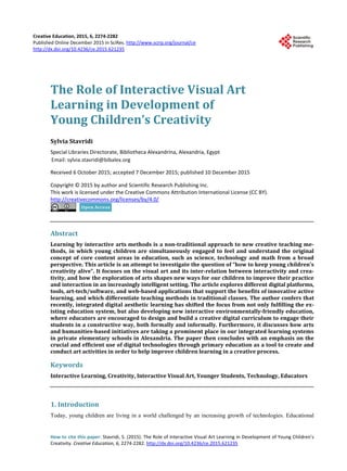 Creative Education, 2015, 6, 2274-2282
Published Online December 2015 in SciRes. http://www.scirp.org/journal/ce
http://dx.doi.org/10.4236/ce.2015.621235
How to cite this paper: Stavridi, S. (2015). The Role of Interactive Visual Art Learning in Development of Young Children’s
Creativity. Creative Education, 6, 2274-2282. http://dx.doi.org/10.4236/ce.2015.621235
The Role of Interactive Visual Art
Learning in Development of
Young Children’s Creativity
Sylvia Stavridi
Special Libraries Directorate, Bibliotheca Alexandrina, Alexandria, Egypt
Received 6 October 2015; accepted 7 December 2015; published 10 December 2015
Copyright © 2015 by author and Scientific Research Publishing Inc.
This work is licensed under the Creative Commons Attribution International License (CC BY).
http://creativecommons.org/licenses/by/4.0/
Abstract
Learning by interactive arts methods is a non-traditional approach to new creative teaching me-
thods, in which young children are simultaneously engaged to feel and understand the original
concept of core content areas in education, such as science, technology and math from a broad
perspective. This article is an attempt to investigate the question of “how to keep young children’s
creativity alive”. It focuses on the visual art and its inter-relation between interactivity and crea-
tivity, and how the exploration of arts shapes new ways for our children to improve their practice
and interaction in an increasingly intelligent setting. The article explores different digital platforms,
tools, art-tech/software, and web-based applications that support the benefits of innovative active
learning, and which differentiate teaching methods in traditional classes. The author confers that
recently, integrated digital aesthetic learning has shifted the focus from not only fulfilling the ex-
isting education system, but also developing new interactive environmentally-friendly education,
where educators are encouraged to design and build a creative digital curriculum to engage their
students in a constructive way, both formally and informally. Furthermore, it discusses how arts
and humanities-based initiatives are taking a prominent place in our integrated learning systems
in private elementary schools in Alexandria. The paper then concludes with an emphasis on the
crucial and efficient use of digital technologies through primary education as a tool to create and
conduct art activities in order to help improve children learning in a creative process.
Keywords
Interactive Learning, Creativity, Interactive Visual Art, Younger Students, Technology, Educators
1. Introduction
Today, young children are living in a world challenged by an increasing growth of technologies. Educational
 