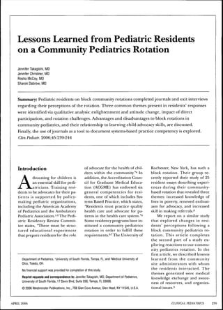 Lessons Learned from Pediatric Residents
on a Community Pediatrics Rotation
Jennifer Takagishi, MD
Jennifer Christner, MD
Rosha McCoy, MD
Sharon Dabrow, MD
Summary: Pediatric residents on block community rotations completed journals and exit interviews
regarding their perceptions of the rotation. Three common themes present in residents' responses
were identified via qualitative analysis: enlightenment and attitude change, impact of direct
participation, and rotation challenges. Advantages and disadvantages to block rotations in
community pediatrics, and their relationship to learning child advocacy skills, are discussed.
Finally, the use ofjournals as a tool to document systems-based practice competency is explored.
Clin Pediatr. 2006;45:239-244
Introduction
Advocating for children is
an essential skill for pedi-
atricians. Training resi-
dents to be advocates for their pa-
tients is supported by policy-
making pediatric organizations,
including the American Academy
of Pediatrics and the Ambulatory
Pediatric Association.'"^ The Pedi-
atric Residency Review Commit-
tee states, "There must be struc-
tured educational experiences
that prepare residents for the role
of advocate for the health of chil-
dren within the community."^ hi
addition, the Accreditation Coun-
cil for Graduate Medical Educa-
tion (ACGME) has endorsed six
general competencies for resi-
dents, one of which includes Sys-
tems Based Practice, which states,
"Residents must practice quality
health care and advocate for pa-
tients in the health care system.""*
Some residency programs have in-
stituted a community pediatrics
rotation in order to fulfill these
requirements." The tJniversity of
Department of Pediatrics, ^University ot South Florida, Tampa, FL; and 2Medical University ot
Ohio, Toledo, OH.
No financial support was provided for completion of this study.
Reprint requests and correspondence to: Jennifer Takagishi, MD, Department of Pediatrics,
University of South Florida, 17 Davis Blvd, Suite 200, Tampa, FL 33606.
© 2006 Westminster Publications, Inc., 708 Glen Cove Avenue, Glen Head, NY 11545, U.S.A.
Rochester, New York, has such a
block rotation. Their group re-
cently reported their study of 25
resident essays describing experi-
ences during their community-
based rotation that revealed three
themes: increased knowledge of
lives in poverty, renewed enthusi-
asm for advocacy, and increased
skill in making referrals.^
We report on a similar study
that explored changes in resi-
dents' perceptions following a
block community pediatrics ro-
tation. This article completes
the second part of a study ex-
ploring reactions to our commu-
nity pediatrics rotation. In the
first article, we described lessons
learned from the community
site administrators with whom
the residents interacted. The
themes generated were medical
knowledge exchange and aware-
ness of resources, and organiza-
tional issues.-'
APRIL 2006 CUNICAL PWIATIUCS 239
 
