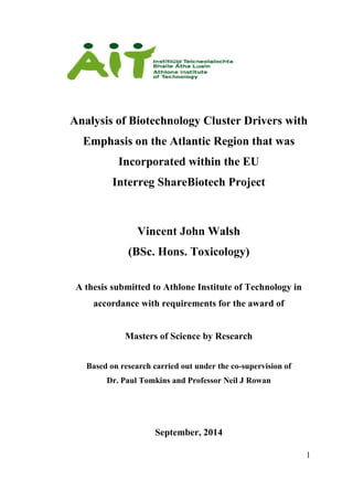 1
Analysis of Biotechnology Cluster Drivers with
Emphasis on the Atlantic Region that was
Incorporated within the EU
Interreg ShareBiotech Project
Vincent John Walsh
(BSc. Hons. Toxicology)
A thesis submitted to Athlone Institute of Technology in
accordance with requirements for the award of
Masters of Science by Research
Based on research carried out under the co-supervision of
Dr. Paul Tomkins and Professor Neil J Rowan
September, 2014
 