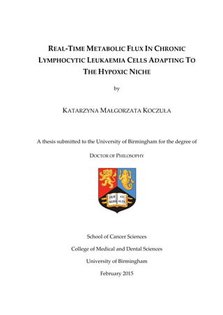 REAL-TIME METABOLIC FLUX IN CHRONIC
LYMPHOCYTIC LEUKAEMIA CELLS ADAPTING TO
THE HYPOXIC NICHE
by
KATARZYNA MAŁGORZATA KOCZUŁA
A thesis submitted to the University of Birmingham for the degree of
DOCTOR OF PHILOSOPHY
School of Cancer Sciences
College of Medical and Dental Sciences
University of Birmingham
February 2015
 
