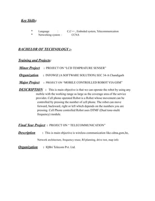 Key Skills:
* Language : C,C++ , Embeded system, Telecommunication
* Networking system : CCNA
BACHELOR OF TECHNOLOGY :-
Training and Projects:
Minor Project : PROJECT ON “LCD TEMPRATURE SENSER”
Organization : INFOWIZ (A SOFTWARE SOLUTION) SEC 34-A Chandigarh
Major Project : PROJECT ON “MOBILE CONTROLLED ROBOT VIA GSM”
DESCRIPTION : This is main objective is that we can operate the robot by using any
mobile with the working range as large as the coverage area of the service
provider. Cell phone operated Robot is a Robot whose movement can be
controlled by pressing the number of cell phone. The robot can move
forward, backward, right or left which depends on the numbers you are
pressing. Cell Phone controlled Robot uses DTMF (Dual tone-multi
frequency) module.
Final Year Project : PROJECT ON “ TELECOMMUNICATION”
Description : This is main objective is wireless communication like cdma,gsm,lte,
Network architecture, frequency reuse, Rf planning, drive test, map info
Organization : IQBri Telecom Pvt. Ltd.
 